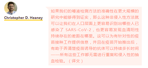 如果我们的唾液检测方法的准确性在更大规模的研究中能够得到证实，那么这种非侵入性方法就可以让我们在人口层面上更容易识别出哪些人已感染了 SARS-CoV-2，也更容易发现血清阳性持续存在的差距在哪里。